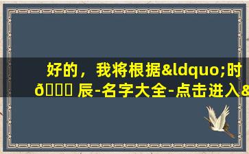 好的，我将根据“时 🕊 辰-名字大全-点击进入”生成一个 🦁